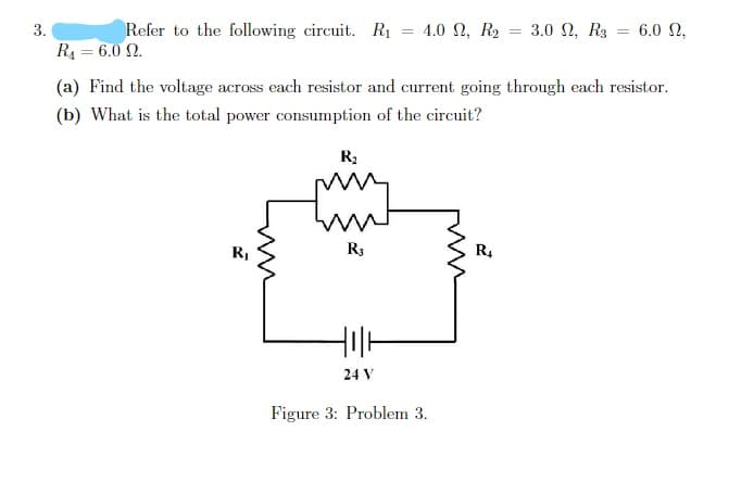 3.
Refer to the following circuit. Rị = 4.0 2, R2 = 3.0 N, R3 = 6.0 N,
R4 = 6.0 N.
%3D
(a) Find the voltage across each resistor and current going through each resistor.
(b) What is the total power consumption of the circuit?
R3
R3
R.
24 V
Figure 3: Problem 3.
