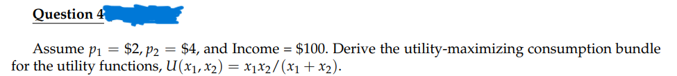 Question 4
Assume p1 = $2, p2 = $4, and Income = $100. Derive the utility-maximizing consumption bundle
for the utility functions, U(x1, x2) = x1x2/(x1 + x2).
