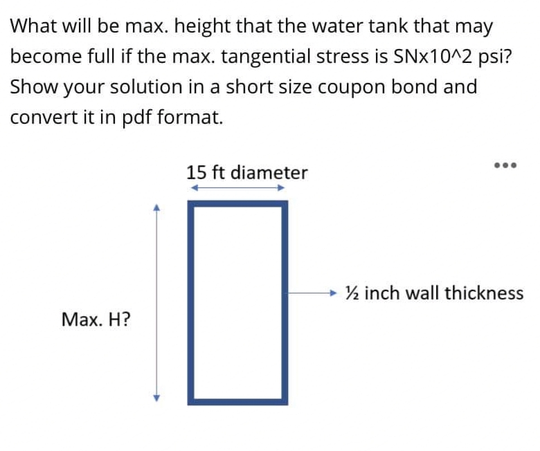 What will be max. height that the water tank that may
become full if the max. tangential stress is SNX10^2 psi?
Show your solution in a short size coupon bond and
convert it in pdf format.
15 ft diameter
½ inch wall thickness
Maх. Н?
