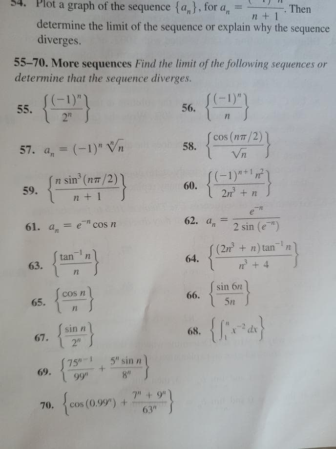 Plot a graph of the sequence {a,}, for a, =
Then
n + 1
determine the limit of the sequence or explain why the sequence
diverges.
55-70. More sequences Find the limit of the following sequences or
determine that the sequence diverges.
-1)",
55.
56.
2"
cos (nT/2)
57. a, = (-1)" Vn
58.
Vn
n sin (n/2)1
59.
60.
n + 1
2n +n
61. an
= e" cos n
62. an
2 sin (e)
(2n+n) tan
64.
tan
63.
n + 4
sin 6n
cos n
66.
65.
5n
sin n
68.
67.
2"
5" sin n
S75"-1
69.
8"
99"
{com (0.9") + "}
+ 9")
70.
cos (0.99") +
63"
