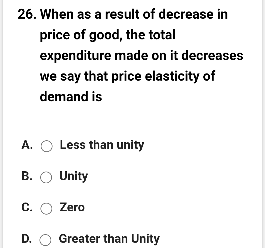 26. When as a result of decrease in
price of good, the total
expenditure made on it decreases
we say that price elasticity of
demand is
A. O Less than unity
B. O Unity
C. O Zero
D. O Greater than Unity
