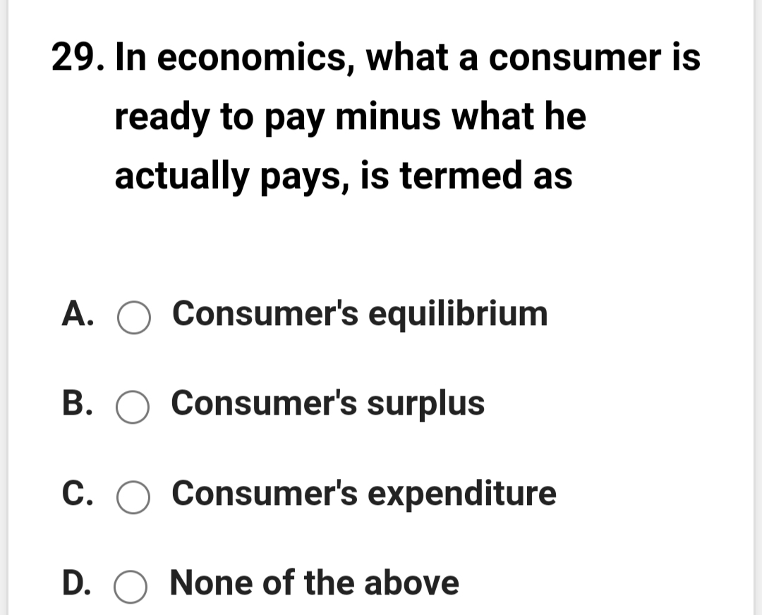 29. In economics, what a consumer is
ready to pay minus what he
actually pays, is termed as
A. O Consumer's equilibrium
B. O Consumer's surplus
С.
Consumer's expenditure
D. O None of the above
