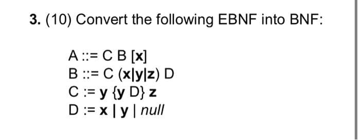 3. (10) Convert the following EBNF into BNF:
A ::= CB [x]
B ::= C (xly|z) D
C:= y {y D} z
D:= x |y| null
