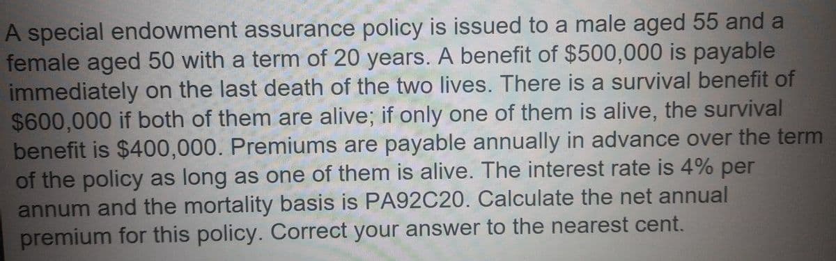 A special endowment assurance policy is issued to a male aged 55 and a
female aged 50 with a term of 20 years. A benefit of $500,000 is payable
immediately on the last death of the two lives. There is a survival benefit of
$600,000 if both of them are alive; if only one of them is alive, the survival
benefit is $400,000. Premiums are payable annually in advance over the term
of the policy as long as one of them is alive. The interest rate is 4% per
annum and the mortality basis is PA92C20. Calculate the net annual
premium for this policy. Correct your answer to the nearest cent.
