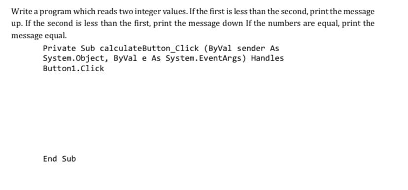 Write a program which reads two integer values. If the first is less than the second, print the message
up. If the second is less than the first, print the message down If the numbers are equal, print the
message equal.
Private Sub calculateButton_Click (ByVal sender As
System.Object, ByVal e As System.EventArgs) Handles
Button1.Click
End Sub
