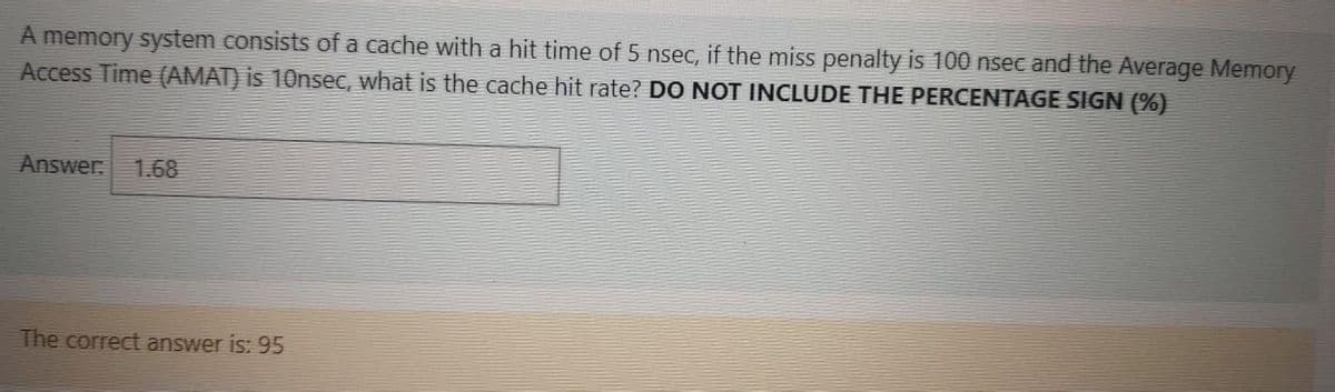 A memory system consists of a cache with a hit time of 5 nsec, if the miss penalty is 100 nsec and the Average Memory
Access Time (AMAT) is 10nsec, what is the cache hit rate? DO NOT INCLUDE THE PERCENTAGE SIGN (%)
Answer
1.68
The correct answer is: 95
