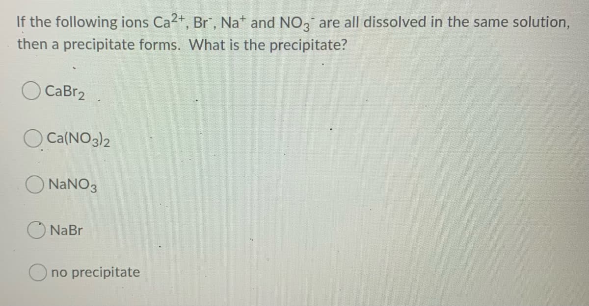 If the following ions Ca2+, Br", Na* and NO, are all dissolved in the same solution,
then a precipitate forms. What is the precipitate?
O CaBr2
O Ca(NO3)2
O NANO3
O NaBr
no precipitate
