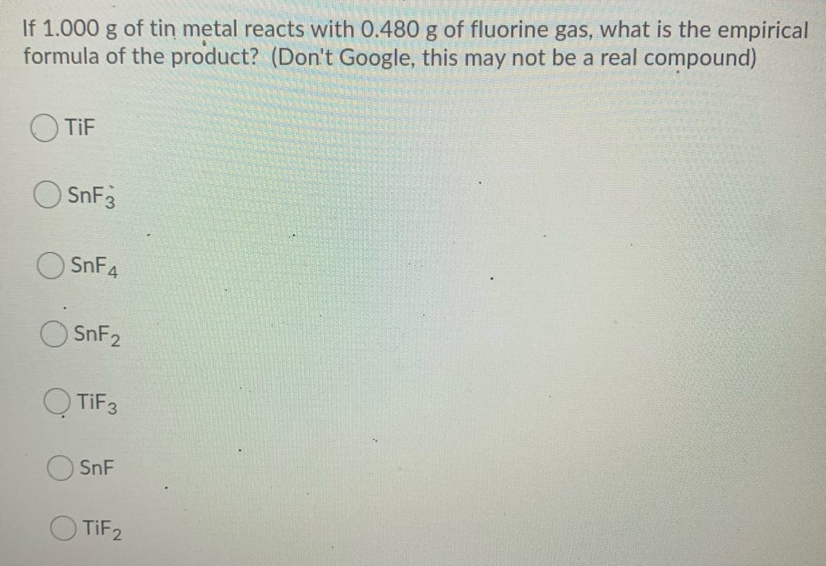 If 1.000 g of tin metal reacts with 0.480 g of fluorine gas, what is the empirical
formula of the product? (Don't Google, this may not be a real compound)
TiF
O SnF3
SnF4
SNF2
O TIF3
SnF
O TIF2
