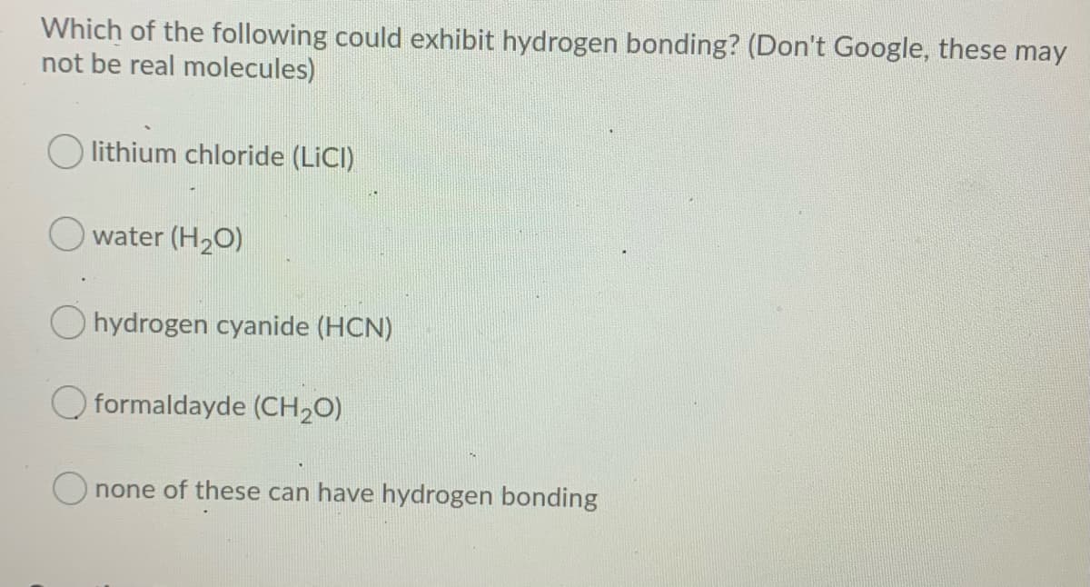 Which of the following could exhibit hydrogen bonding? (Don't Google, these may
not be real molecules)
O lithium chloride (LICI)
O water (H2O)
O hydrogen cyanide (HCN)
O formaldayde (CH20)
O none of these can have hydrogen bonding
