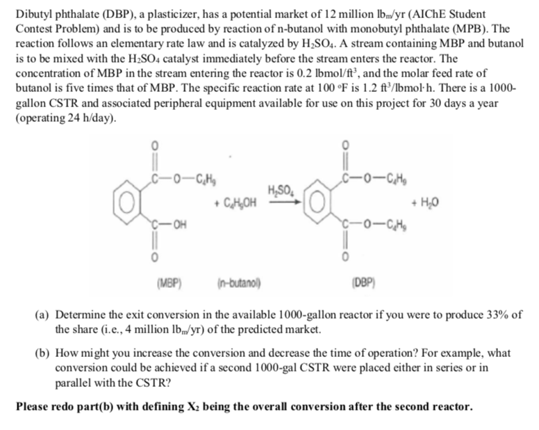 Dibutyl phthalate (DBP), a plasticizer, has a potential market of 12 million lbm/yr (AICHE Student
Contest Problem) and is to be produced by reaction of n-butanol with monobutyl phthalate (MPB). The
reaction follows an elementary rate law and is catalyzed by H₂SO4. A stream containing MBP and butanol
is to be mixed with the H₂SO4 catalyst immediately before the stream enters the reactor. The
concentration of MBP in the stream entering the reactor is 0.2 lbmol/ft³, and the molar feed rate of
butanol is five times that of MBP. The specific reaction rate at 100 °F is 1.2 ft³/lbmol-h. There is a 1000-
gallon CSTR and associated peripheral equipment available for use on this project for 30 days a year
(operating 24 h/day).
C-0-C₂H₂
-OH
+ C₂H₂OH
H₂SO₂
(n-butanol)
C-01C₂H₂
64²3-0-5
(MBP)
(a) Determine the exit conversion in the available 1000-gallon reactor if you were to produce 33% of
the share (i.e., 4 million lb/yr) of the predicted market.
(DBP)
+ H₂O
(b) How might you increase the conversion and decrease the time of operation? For example, what
conversion could be achieved if a second 1000-gal CSTR were placed either in series or in
parallel with the CSTR?
Please redo part(b) with defining X₂ being the overall conversion after the second reactor.