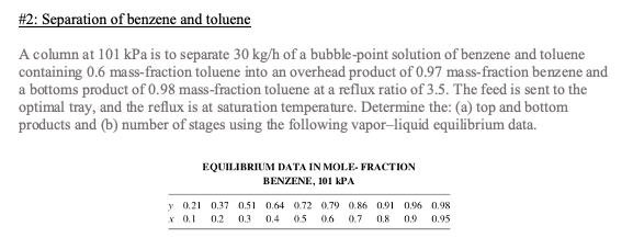 # 2: Separation of benzene and toluene
A column at 101 kPa is to separate 30 kg/h of a bubble-point solution of benzene and toluene
containing 0.6 mass-fraction toluene into an overhead product of 0.97 mass-fraction benzene and
a bottoms product of 0.98 mass-fraction toluene at a reflux ratio of 3.5. The feed is sent to the
optimal tray, and the reflux is at saturation temperature. Determine the: (a) top and bottom
products and (b) number of stages using the following vapor-liquid equilibrium data.
y
x
EQUILIBRIUM DATA IN MOLE. FRACTION
BENZENE, 101 KPA
0.21
0.37 0.51 0.64 0.72 0.79 0.86 0.91 0.96 0.98
0.1 0.2 0.3 0.4 0.5 0.6 0.7 0.8 0.9 0.95