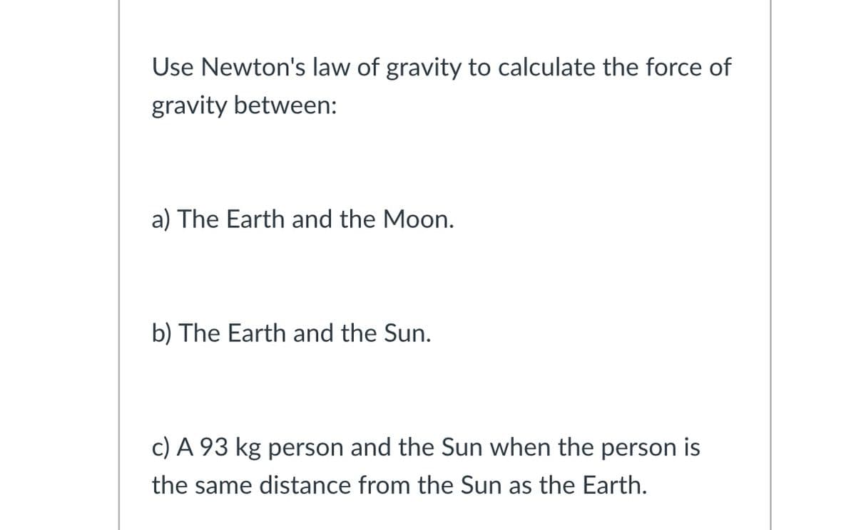 Use Newton's law of gravity to calculate the force of
gravity between:
a) The Earth and the Moon.
b) The Earth and the Sun.
c) A 93 kg person and the Sun when the person is
the same distance from the Sun as the Earth.
