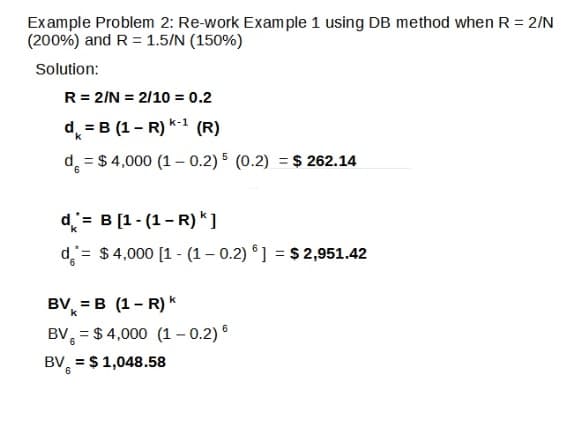 Example Problem 2: Re-work Exam ple 1 using DB method when R = 2/N
(200%) and R = 1.5/N (150%)
Solution:
R = 2/N = 2/10 = 0.2
d = B (1- R) k-1 (R)
d = $ 4,000 (1 - 0.2) 5 (0.2) = $ 262.14
d= B [1- (1- R) *]
d= $4,000 [1 - (1– 0.2) °] = $ 2,951.42
BV, = B (1- R) k
BV, = $ 4,000 (1 – 0.2) °
BV, = $ 1,048.58

