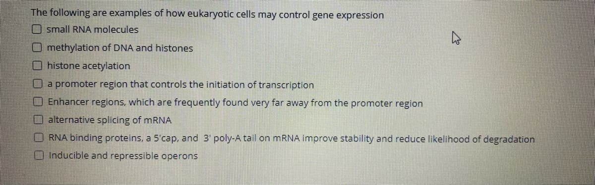 The following are examples of how eukaryotic cells may control gene expression
O small RNA molecules
O methylation of DNA and histones
Ohistone acetylation
a promoter region that controls the initiation of transcription
OEnhancer regions, which are frequently found very far away from the promoter region
O alternative splicing of mRNA
O RNA binding proteins, a 5'cap, and 3' poly-A tail on MRNA improve stability and reduce likelihood of degradation
O Inducible and repressible operons
