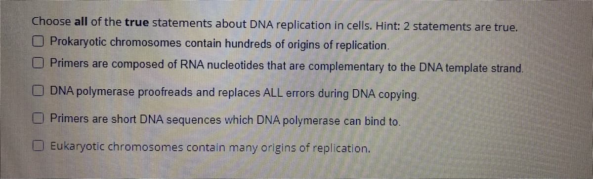 Choose all of the true statements about DNA replication in cells. Hint: 2 statements are true.
O Prokaryotic chromosomes contain hundreds of origins of replication.
Primers are composed of RNA nucleotides that are complementary to the DNA template strand.
DNA polymerase proofreads and replaces ALL errors during DNA copying
Primers are short DNA sequences which DNA polymerase can bind to.
O Eukaryotic chromosomes contain many origins of replication.

