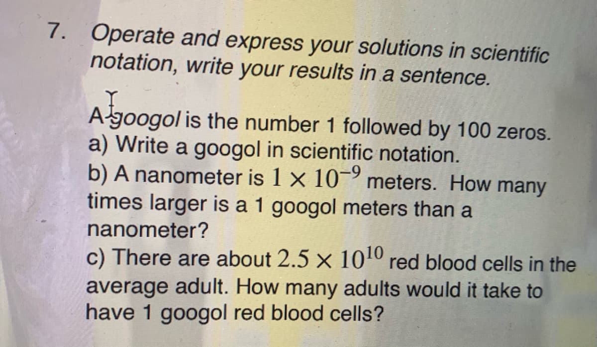 7. Operate and express your solutions in scientific
notation, write your results in a sentence.
A-googol is the number 1 followed by 100 zeros.
a) Write a googol in scientific notation.
b) A nanometer is 1 x 10 meters. How many
times larger is a 1 googol meters than a
nanometer?
c) There are about 2.5 x 1010 red blood cells in the
average adult. How many adults would it take to
have 1 googol red blood cells?

