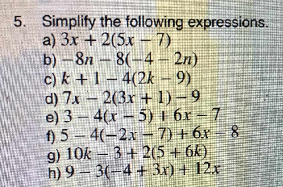 5. Simplify the following expressions.
a) 3x + 2(5x – 7)
b) -8n – 8(-4 – 2n)
c) k + 1 – 4(2k – 9)
d) 7x – 2(3x + 1) – 9
e) 3 – 4(x – 5) + 6x – 7
f) 5 – 4(-2x – 7)+ 6x – 8
g) 10k – 3 + 2(5 + 6k)
h) 9 – 3(-4 + 3x) + 12x
