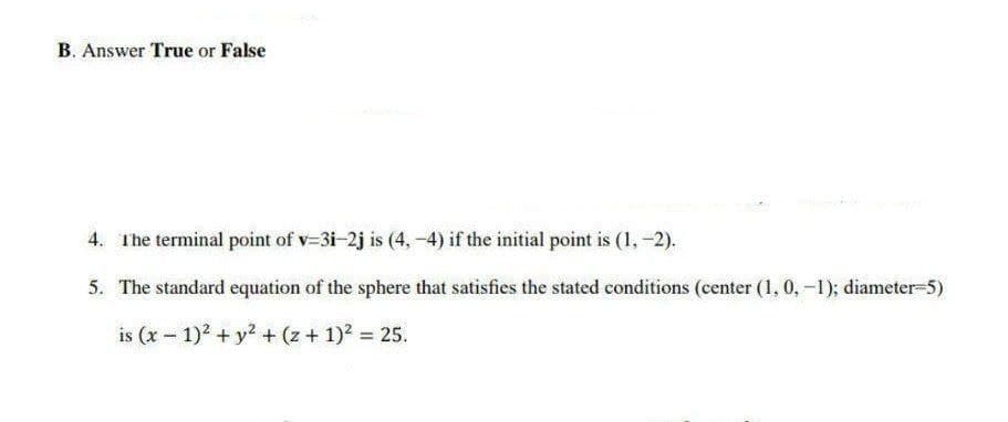 B. Answer True or False
4. The terminal point of v=3i-2j is (4,-4) if the initial point is (1, -2).
5. The standard equation of the sphere that satisfies the stated conditions (center (1, 0, -1); diameter-5)
is (x - 1)2 + y2 + (z + 1)2 = 25.
