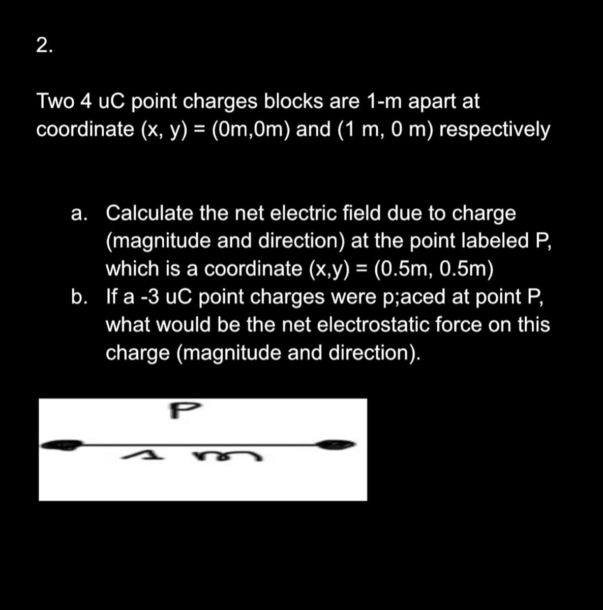 2.
Two 4 uC point charges blocks are 1-m apart at
coordinate (x, y) = (0m,0m) and (1 m, 0 m) respectively
a. Calculate the net electric field due to charge
(magnitude and direction) at the point labeled P,
which is a coordinate (x,y) = (0.5m, 0.5m)
b. If a -3 uC point charges were p;aced at point P,
what would be the net electrostatic force on this
charge (magnitude and direction).
