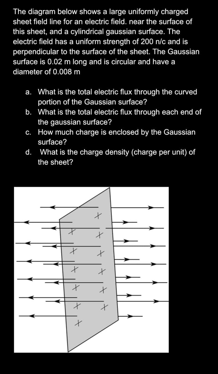 The diagram below shows a large uniformly charged
sheet field line for an electric field. near the surface of
this sheet, and a cylindrical gaussian surface. The
electric field has a uniform strength of 200 n/c and is
perpendicular to the surface of the sheet. The Gaussian
surface is 0.02 m long and is circular and have a
diameter of 0.008 m
a. What is the total electric flux through the curved
portion of the Gaussian surface?
b. What is the total electric flux through each end of
the gaussian surface?
c. How much charge is enclosed by the Gaussian
surface?
d. What is the charge density (charge per unit) of
the sheet?
