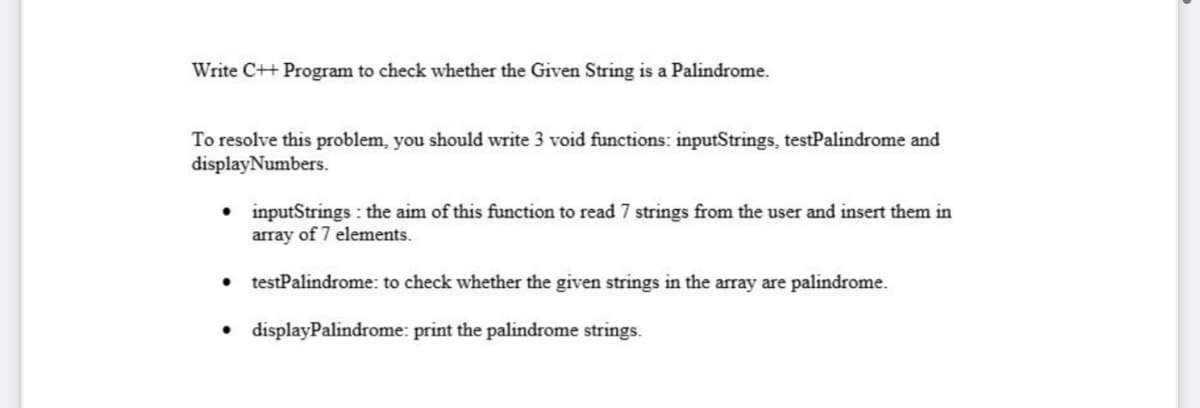 Write C++ Program to check whether the Given String is a Palindrome.
To resolve this problem, you should write 3 void functions: inputStrings, testPalindrome and
displayNumbers.
• inputStrings : the aim of this function to read 7 strings from the user and insert them in
array of 7 elements.
testPalindrome: to check whether the given strings in the array are palindrome.
• displayPalindrome: print the palindrome strings.
