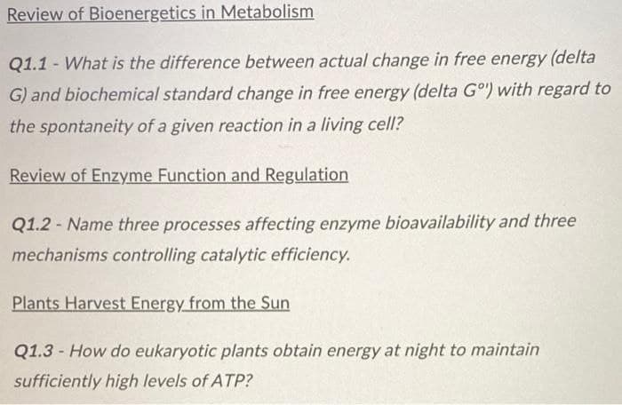 Review of Bioenergetics in Metabolism
Q1.1 - What is the difference between actual change in free energy (delta
G) and biochemical standard change in free energy (delta Gº) with regard to
the spontaneity of a given reaction in a living cell?
Review of Enzyme Function and Regulation
Q1.2 Name three processes affecting enzyme bioavailability and three
mechanisms controlling catalytic efficiency.
Plants Harvest Energy from the Sun
Q1.3- How do eukaryotic plants obtain energy at night to maintain
sufficiently high levels of ATP?