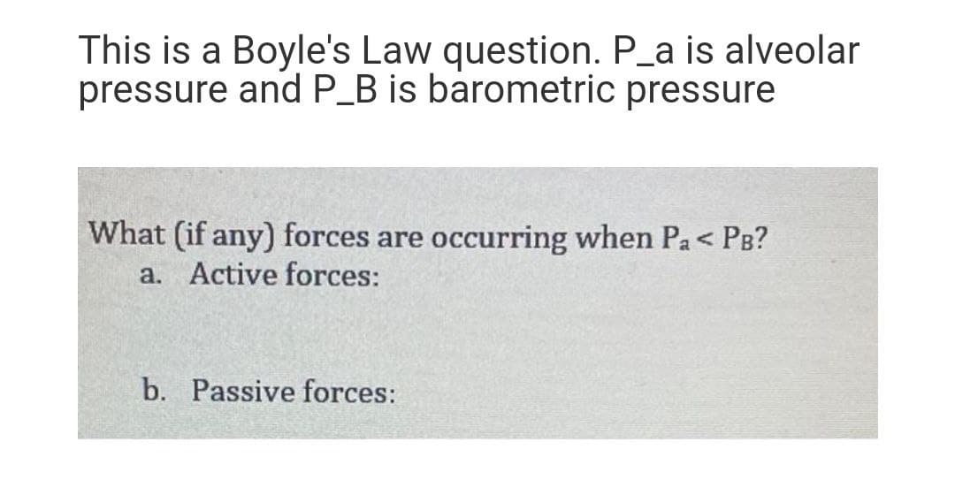 This is a Boyle's Law question. P_a is alveolar
pressure and P_B is barometric pressure
What (if any) forces are occurring when Pa< PB?
a. Active forces:
b. Passive forces:
