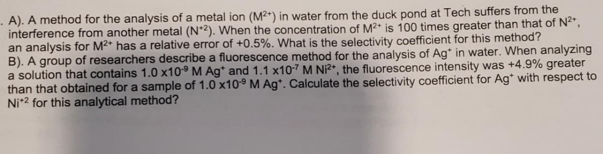 .A). A method for the analysis of a metal ion (M2+) in water from the duck pond at Tech suffers from the
interference from another metal (N+2). When the concentration of M²+ is 100 times greater than that of N²+,
an analysis for M²+ has a relative error of +0.5%. What is the selectivity coefficient for this method?
B). A group of researchers describe a fluorescence method for the analysis of Ag* in water. When analyzing
a solution that contains 1.0 x10-9 M Ag* and 1.1 x10-7 M Ni²+, the fluorescence intensity was +4.9% greater
than that obtained for a sample of 1.0 x10-⁹ M Agt. Calculate the selectivity coefficient for Ag* with respect to
Ni+2 for this analytical method?