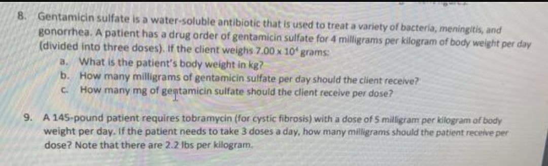 8. Gentamicin sulfate is a water-soluble antibiotic that is used to treat a variety of bacteria, meningitis, and
gonorrhea. A patient has a drug order of gentamicin sulfate for 4 milligrams per kilogram of body weight per day
(divided into three doses). If the client weighs 7.00 x 10 grams:
a. What is the patient's body weight in kg?
b. How many milligrams of gentamicin sulfate per day should the client receive?
C How many mg of gentamicin sulfate should the client receive per dose?
9. A 145-pound patient requires tobramycin (for cystic fibrosis) with a dose of 5 milligram per kilogram of body
weight per day. If the patient needs to take 3 doses a day, how many milligrams should the patient receive per
dose? Note that there are 2.2 lbs per kilogram.