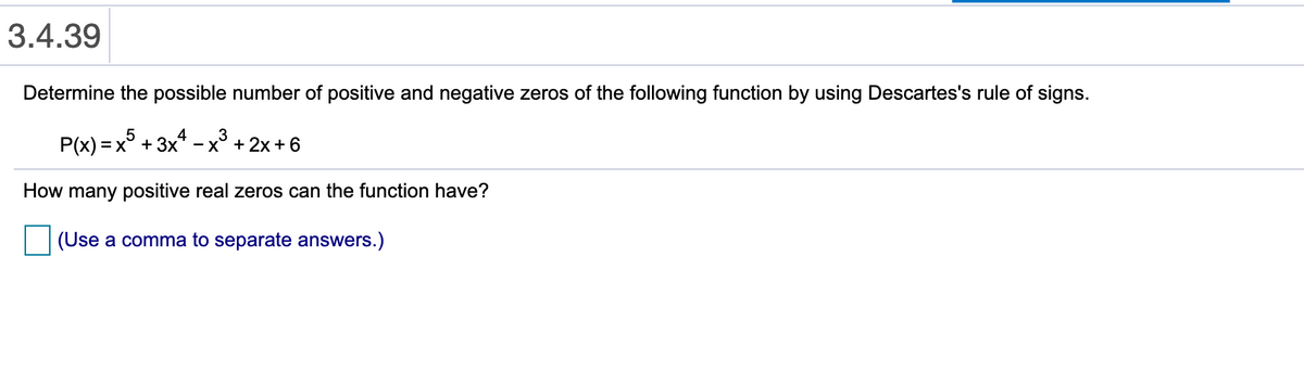 3.4.39
Determine the possible number of positive and negative zeros of the following function by using Descartes's rule of signs.
P(x) = x5
+ 3x4
3
- x° + 2x +6
How many positive real zeros can the function have?
(Use a comma to separate answers.)
