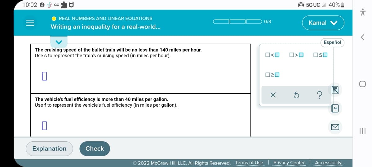 10:02 €
Qo
● REAL NUMBERS AND LINEAR EQUATIONS
Writing an inequality for a real-world...
The cruising speed of the bullet train will be no less than 140 miles per hour.
Use s to represent the train's cruising speed (in miles per hour).
The vehicle's fuel efficiency is more than 40 miles per gallon.
Use f to represent the vehicle's fuel efficiency (in miles per gallon).
0
Explanation
Check
0/3
0<0
OZO
X
☐>O
© 2022 McGraw Hill LLC. All Rights Reserved. Terms of Use | Privacy Center
5GUC ll 40%
Kamal V
Español
OSO
K
Accessibility
<
O
=
|||