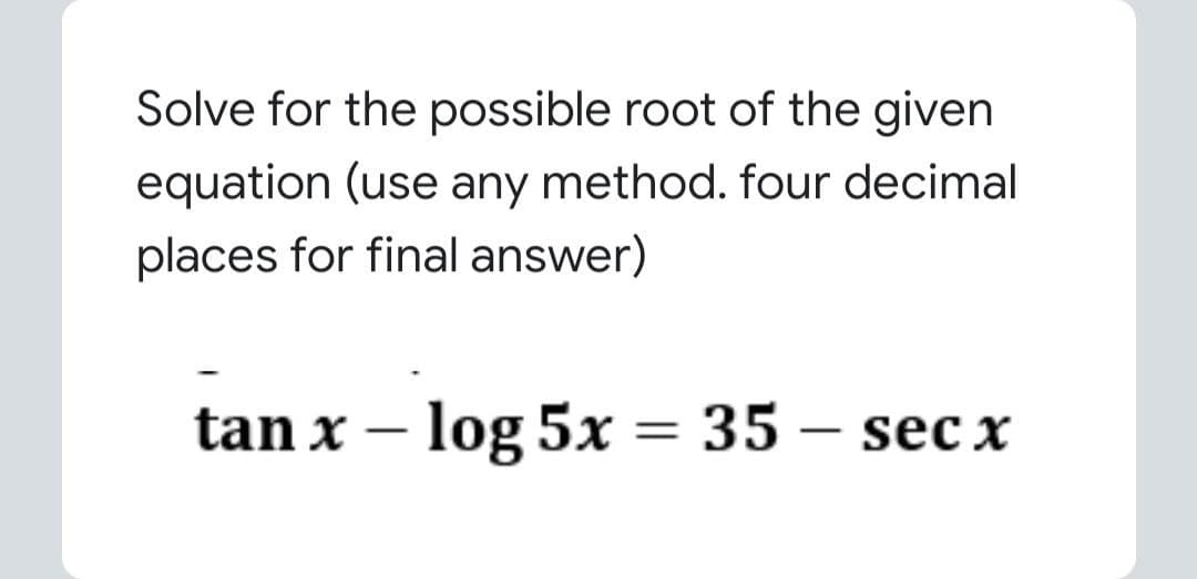 Solve for the possible root of the given
equation (use any method. four decimal
places for final answer)
tan x – log 5x = 35 – sec x
%3D
