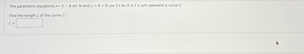 The parametric equations x= 3 – 8 sin 3t and y = 9 + 8 cos 3 t for 0 sts a/4 represent a curve C.
Find the length L of the curve C.
L =
