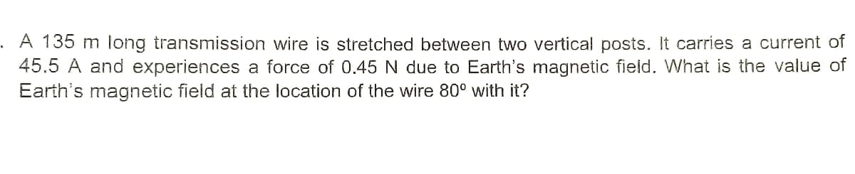A 135 m long transmission wire is stretched between two vertical posts. It carries a current of
45.5 A and experiences a force of 0.45 N due to Earth's magnetic field. What is the value of
Earth's magnetic field at the location of the wire 80° with it?
