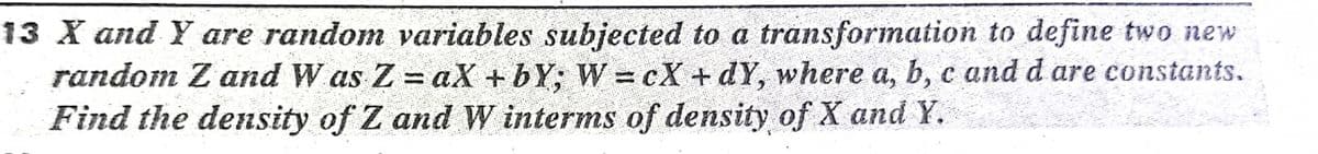 13 X and Y are random variables subjected to a transformation to define two new
random Z and W as Z = aX +bY; W = cX +dY, where a, b, c and d are constants.
Find the density of Z and W interms of density of X and Y.
