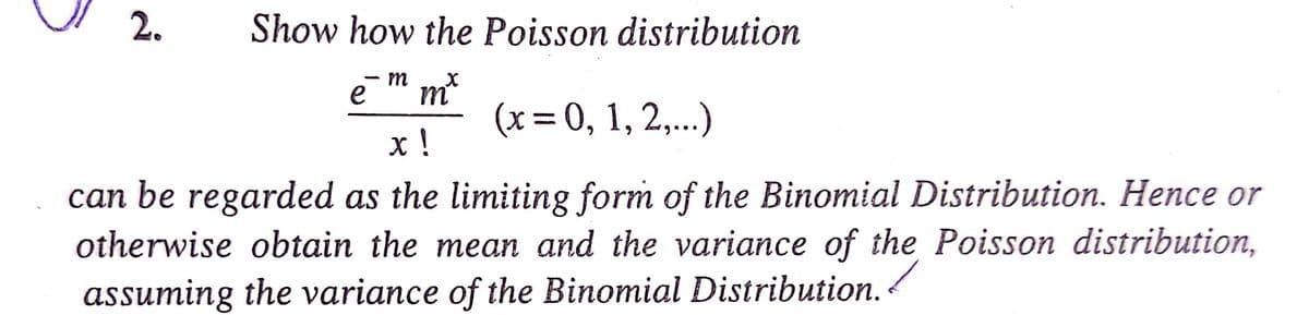 2.
Show how the Poisson distribution
m
e
m
(x = 0, 1, 2,...)
х!
can be regarded as the limiting form of the Binomial Distribution. Hence or
otherwise obtain the mean and the variance of the Poisson distribution,
assuming the variance of the Binomial Distribution.
