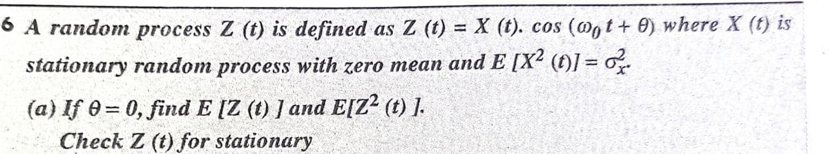 6 A random process Z (t) is defined as Z (t) = X (t). cos (@gt+ 0) where X (t) is
stationary random process with zero mean and E [X² (t)] = o.
(a) If e = 0, find E [Z (t) ] and E[Z2 (t) ].
Check Z (t) for stationary
