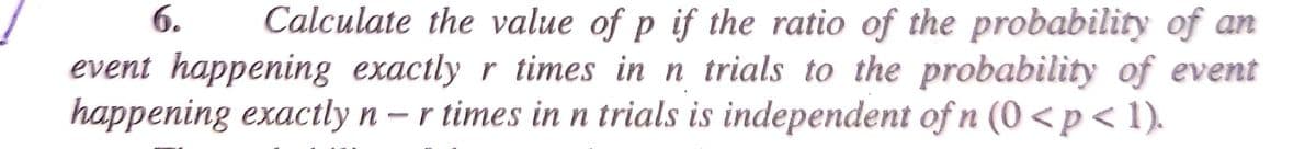 Calculate the value of p if the ratio of the probability of an
event happening exactly r times in n trials to the probability of event
happening exactly n-r times in n trials is independent of n (0 <p<1).
6.

