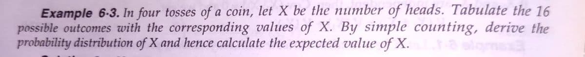 Example 6-3. In four tosses of a coin, let X be the number of heads. Tabulate the 16
possible outcomes with the corresponding values of X. By simple counting, derive the
probability distribution of X and hence calculate the expected value of X.
