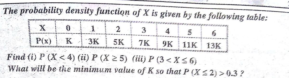 The probability density function of X is given by the following table:
X
2.
3
4
5
P(x)
K
3K
5K
7K
9K
11K 13K
Find (i) P (X< 4) (i) P (X 2 5) (ii) P (3 < X < 6}
What will be the minimum value of K so that P (X S 2) > 0.3 ?
