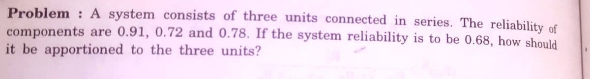 Problem : A system consists of three units connected in series. The reliability of
components are 0.91, 0.72 and 0.78. If the system reliability is to be 0.68, how should
it be apportioned to the three units?
