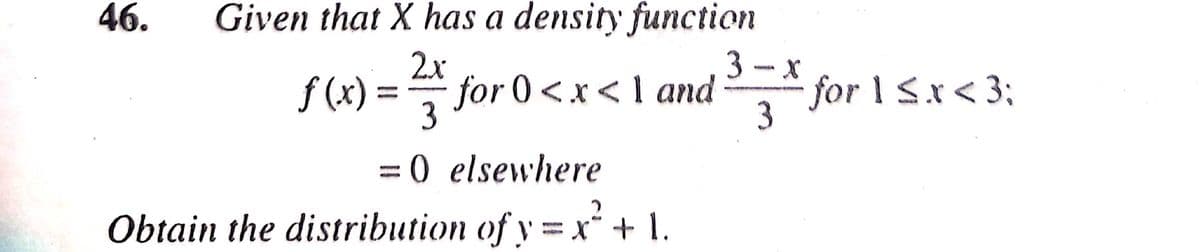 46.
Given that X has a density function
2x
3- x
f (x) =
for 0<x<1 and
3
for 1 Sx<3;
3
=0 elsewhere
Obtain the distribution of y = x“ + 1.
