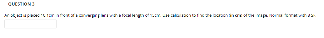 QUESTION 3
An object is placed 10.1cm in front of a converging lens with a focal length of 15cm. Use calculation to find the location (in cm) of the image. Normal format with 3 SF.
