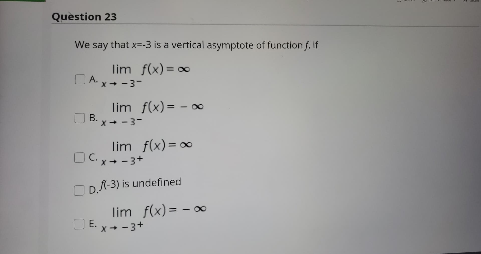 We say that x=-3 is a vertical asymptote of function f, if
lim f(x) = 0
А.
X + - 3-
lim f(x)= -
В.
x + - 3-
lim f(x)= ∞
O C. x- - 3+
С.
D. fl-3) is undefined
lim f(x)= – ∞
E.
X + - 3+
