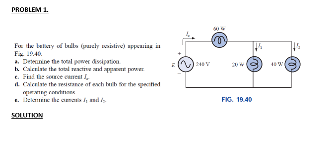 PROBLEM 1.
60 W
For the battery of bulbs (purely resistive) appearing in
Fig. 19.40:
a. Determine the total power dissipation.
b. Calculate the total reactive and apparent power.
c. Find the source current I,.
d. Calculate the resistance of each bulb for the specified
operating conditions.
e. Detemine the curents I, and Iz.
E ( ) 240 V
20 W
40 W
FIG. 19.40
SOLUTION
