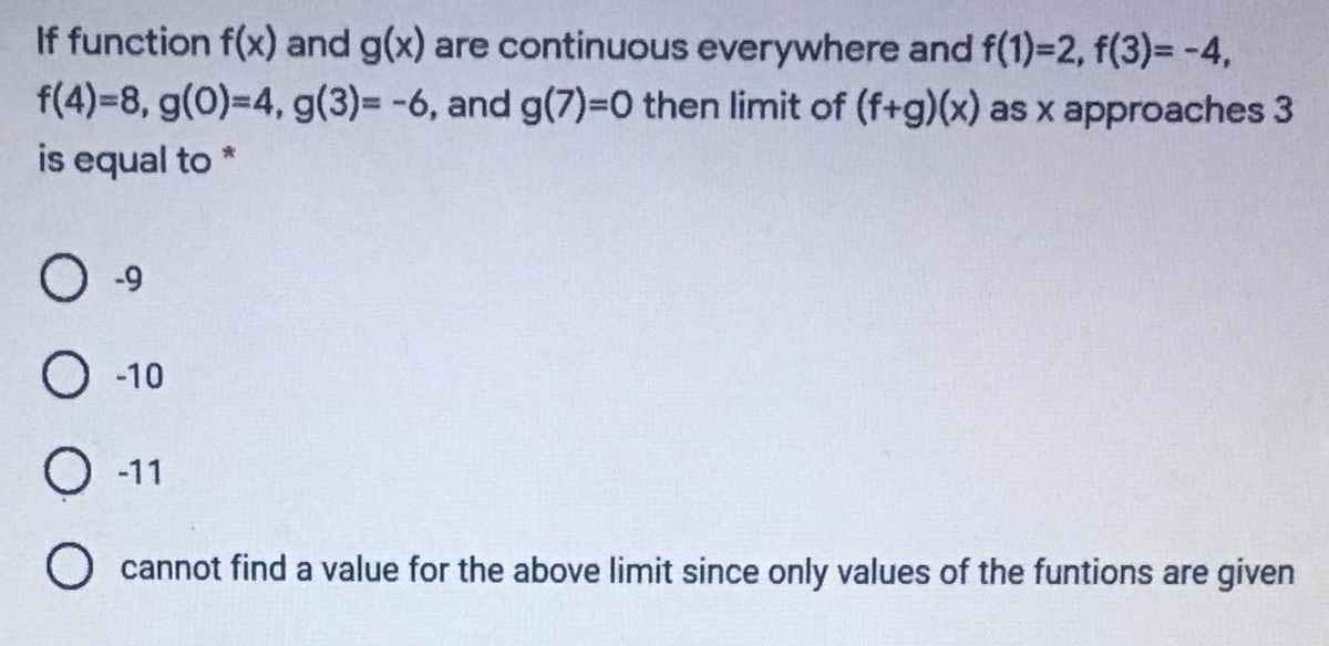If function f(x) and g(x) are continuous everywhere and f(1)=2, f(3)= -4,
f(4)=8, g(0)=4, g(3)= -6, and g(7)=0 then limit of (f+g)(x) as x approaches 3
is equal to
O -9
O -10
О 11
cannot find a value for the above limit since only values of the funtions are given
