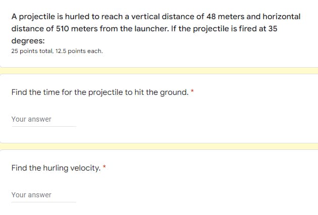 A projectile is hurled to reach a vertical distance of 48 meters and horizontal
distance of 510 meters from the launcher. If the projectile is fired at 35
degrees:
25 points total, 12.5 points each.
Find the time for the projectile to hit the ground. *
Your answer
Find the hurling velocity. *
Your answer
