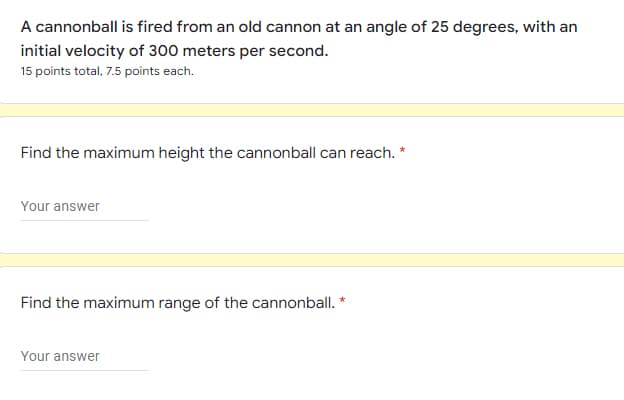 A cannonball is fired from an old cannon at an angle of 25 degrees, with an
initial velocity of 300 meters per second.
15 points total, 7.5 points each.
Find the maximum height the cannonball can reach. *
Your answer
Find the maximum range of the cannonball. *
Your answer
