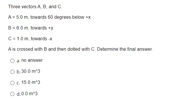Three vectors A, B, and C.
A = 5.0 m, towards 60 degrees below +x
B = 6.0 m, towards +y
C = 1.0 m, towards -x
A is crossed with B and then dotted with C. Determine the final answer.
a. no answer
O b.30.0 m^3
O c. 15.0 m^3
O d.0.0 m^3
