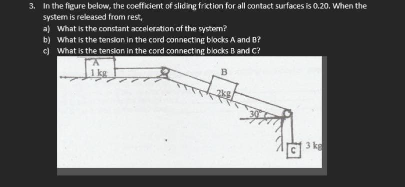 3. In the figure below, the coefficient of sliding friction for all contact surfaces is 0.20. When the
system is released from rest,
a) What is the constant acceleration of the system?
b) What is the tension in the cord connecting blocks A and B?
c) What is the tension in the cord connecting blocks B and C?
1 kg
B
30
3 kg
